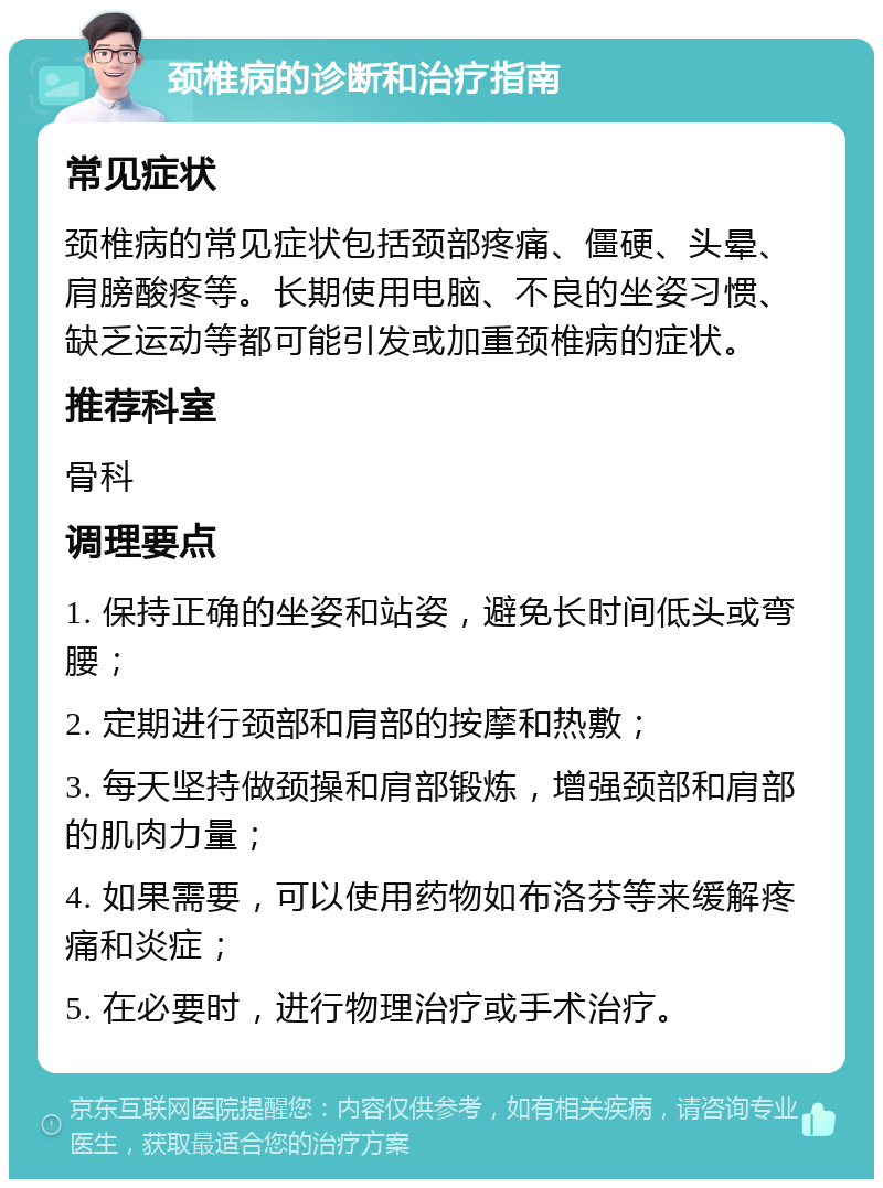 颈椎病的诊断和治疗指南 常见症状 颈椎病的常见症状包括颈部疼痛、僵硬、头晕、肩膀酸疼等。长期使用电脑、不良的坐姿习惯、缺乏运动等都可能引发或加重颈椎病的症状。 推荐科室 骨科 调理要点 1. 保持正确的坐姿和站姿，避免长时间低头或弯腰； 2. 定期进行颈部和肩部的按摩和热敷； 3. 每天坚持做颈操和肩部锻炼，增强颈部和肩部的肌肉力量； 4. 如果需要，可以使用药物如布洛芬等来缓解疼痛和炎症； 5. 在必要时，进行物理治疗或手术治疗。