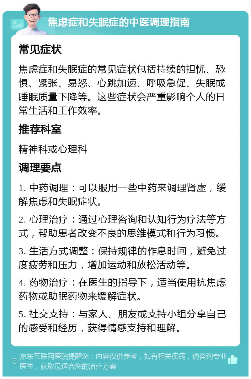 焦虑症和失眠症的中医调理指南 常见症状 焦虑症和失眠症的常见症状包括持续的担忧、恐惧、紧张、易怒、心跳加速、呼吸急促、失眠或睡眠质量下降等。这些症状会严重影响个人的日常生活和工作效率。 推荐科室 精神科或心理科 调理要点 1. 中药调理：可以服用一些中药来调理肾虚，缓解焦虑和失眠症状。 2. 心理治疗：通过心理咨询和认知行为疗法等方式，帮助患者改变不良的思维模式和行为习惯。 3. 生活方式调整：保持规律的作息时间，避免过度疲劳和压力，增加运动和放松活动等。 4. 药物治疗：在医生的指导下，适当使用抗焦虑药物或助眠药物来缓解症状。 5. 社交支持：与家人、朋友或支持小组分享自己的感受和经历，获得情感支持和理解。