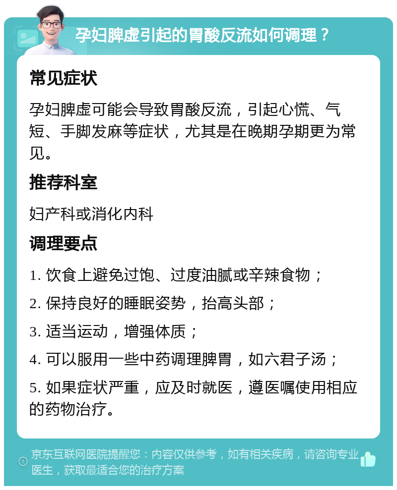 孕妇脾虚引起的胃酸反流如何调理？ 常见症状 孕妇脾虚可能会导致胃酸反流，引起心慌、气短、手脚发麻等症状，尤其是在晚期孕期更为常见。 推荐科室 妇产科或消化内科 调理要点 1. 饮食上避免过饱、过度油腻或辛辣食物； 2. 保持良好的睡眠姿势，抬高头部； 3. 适当运动，增强体质； 4. 可以服用一些中药调理脾胃，如六君子汤； 5. 如果症状严重，应及时就医，遵医嘱使用相应的药物治疗。