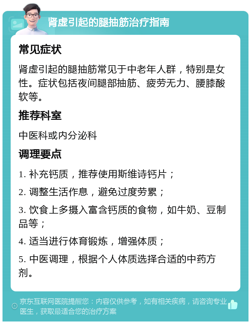 肾虚引起的腿抽筋治疗指南 常见症状 肾虚引起的腿抽筋常见于中老年人群，特别是女性。症状包括夜间腿部抽筋、疲劳无力、腰膝酸软等。 推荐科室 中医科或内分泌科 调理要点 1. 补充钙质，推荐使用斯维诗钙片； 2. 调整生活作息，避免过度劳累； 3. 饮食上多摄入富含钙质的食物，如牛奶、豆制品等； 4. 适当进行体育锻炼，增强体质； 5. 中医调理，根据个人体质选择合适的中药方剂。