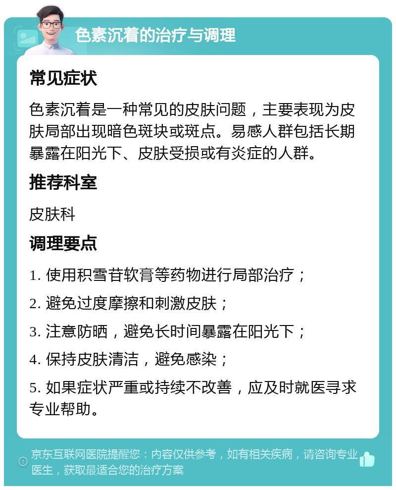 色素沉着的治疗与调理 常见症状 色素沉着是一种常见的皮肤问题，主要表现为皮肤局部出现暗色斑块或斑点。易感人群包括长期暴露在阳光下、皮肤受损或有炎症的人群。 推荐科室 皮肤科 调理要点 1. 使用积雪苷软膏等药物进行局部治疗； 2. 避免过度摩擦和刺激皮肤； 3. 注意防晒，避免长时间暴露在阳光下； 4. 保持皮肤清洁，避免感染； 5. 如果症状严重或持续不改善，应及时就医寻求专业帮助。