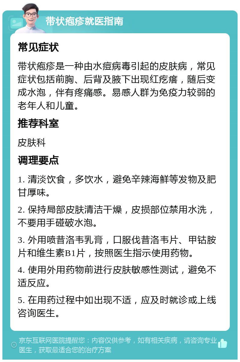 带状疱疹就医指南 常见症状 带状疱疹是一种由水痘病毒引起的皮肤病，常见症状包括前胸、后背及腋下出现红疙瘩，随后变成水泡，伴有疼痛感。易感人群为免疫力较弱的老年人和儿童。 推荐科室 皮肤科 调理要点 1. 清淡饮食，多饮水，避免辛辣海鲜等发物及肥甘厚味。 2. 保持局部皮肤清洁干燥，皮损部位禁用水洗，不要用手碰破水泡。 3. 外用喷昔洛韦乳膏，口服伐昔洛韦片、甲钴胺片和维生素B1片，按照医生指示使用药物。 4. 使用外用药物前进行皮肤敏感性测试，避免不适反应。 5. 在用药过程中如出现不适，应及时就诊或上线咨询医生。