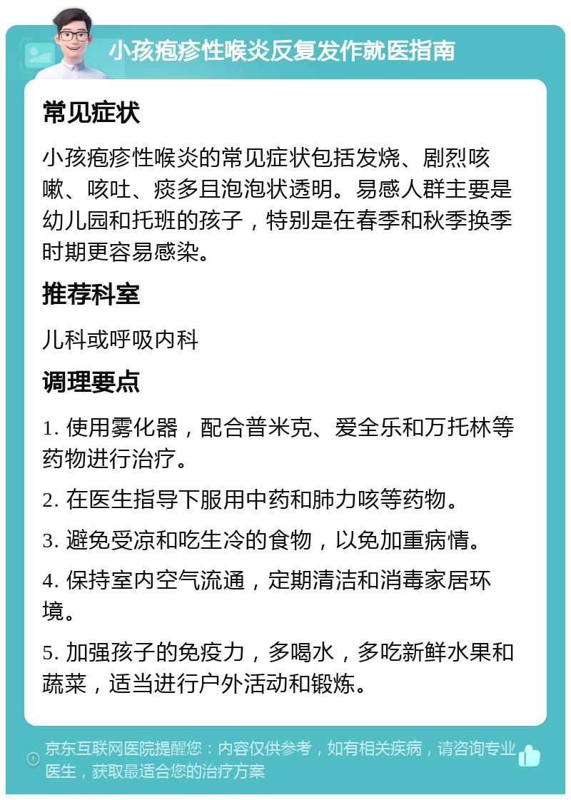 小孩疱疹性喉炎反复发作就医指南 常见症状 小孩疱疹性喉炎的常见症状包括发烧、剧烈咳嗽、咳吐、痰多且泡泡状透明。易感人群主要是幼儿园和托班的孩子，特别是在春季和秋季换季时期更容易感染。 推荐科室 儿科或呼吸内科 调理要点 1. 使用雾化器，配合普米克、爱全乐和万托林等药物进行治疗。 2. 在医生指导下服用中药和肺力咳等药物。 3. 避免受凉和吃生冷的食物，以免加重病情。 4. 保持室内空气流通，定期清洁和消毒家居环境。 5. 加强孩子的免疫力，多喝水，多吃新鲜水果和蔬菜，适当进行户外活动和锻炼。