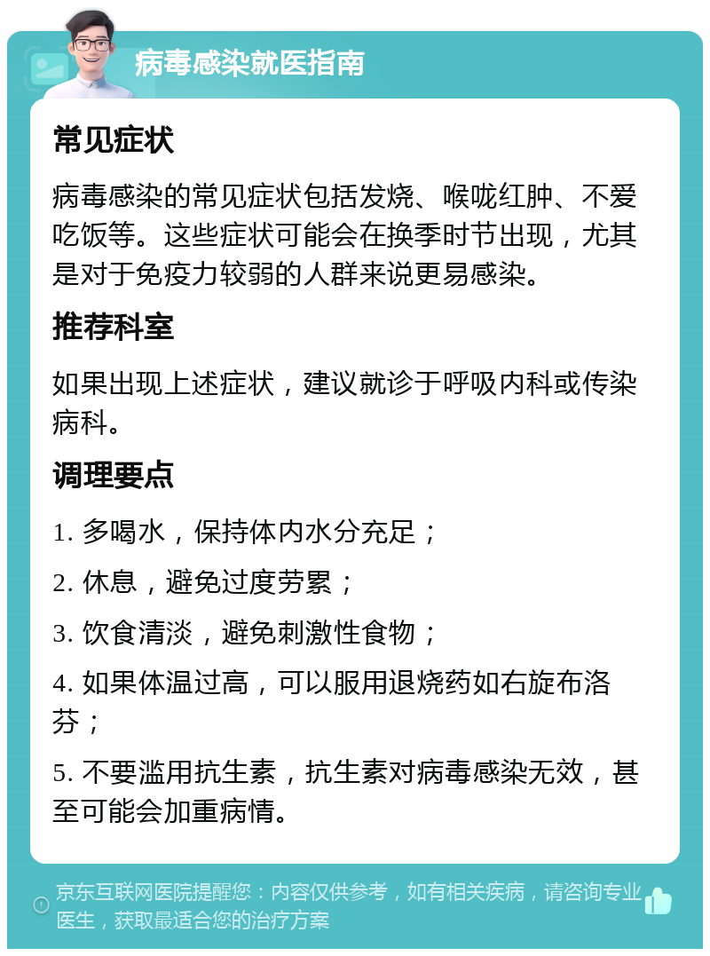 病毒感染就医指南 常见症状 病毒感染的常见症状包括发烧、喉咙红肿、不爱吃饭等。这些症状可能会在换季时节出现，尤其是对于免疫力较弱的人群来说更易感染。 推荐科室 如果出现上述症状，建议就诊于呼吸内科或传染病科。 调理要点 1. 多喝水，保持体内水分充足； 2. 休息，避免过度劳累； 3. 饮食清淡，避免刺激性食物； 4. 如果体温过高，可以服用退烧药如右旋布洛芬； 5. 不要滥用抗生素，抗生素对病毒感染无效，甚至可能会加重病情。