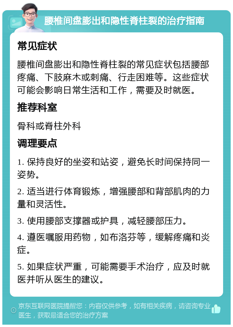 腰椎间盘膨出和隐性脊柱裂的治疗指南 常见症状 腰椎间盘膨出和隐性脊柱裂的常见症状包括腰部疼痛、下肢麻木或刺痛、行走困难等。这些症状可能会影响日常生活和工作，需要及时就医。 推荐科室 骨科或脊柱外科 调理要点 1. 保持良好的坐姿和站姿，避免长时间保持同一姿势。 2. 适当进行体育锻炼，增强腰部和背部肌肉的力量和灵活性。 3. 使用腰部支撑器或护具，减轻腰部压力。 4. 遵医嘱服用药物，如布洛芬等，缓解疼痛和炎症。 5. 如果症状严重，可能需要手术治疗，应及时就医并听从医生的建议。