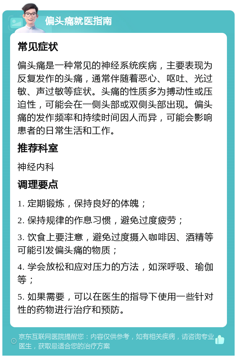 偏头痛就医指南 常见症状 偏头痛是一种常见的神经系统疾病，主要表现为反复发作的头痛，通常伴随着恶心、呕吐、光过敏、声过敏等症状。头痛的性质多为搏动性或压迫性，可能会在一侧头部或双侧头部出现。偏头痛的发作频率和持续时间因人而异，可能会影响患者的日常生活和工作。 推荐科室 神经内科 调理要点 1. 定期锻炼，保持良好的体魄； 2. 保持规律的作息习惯，避免过度疲劳； 3. 饮食上要注意，避免过度摄入咖啡因、酒精等可能引发偏头痛的物质； 4. 学会放松和应对压力的方法，如深呼吸、瑜伽等； 5. 如果需要，可以在医生的指导下使用一些针对性的药物进行治疗和预防。