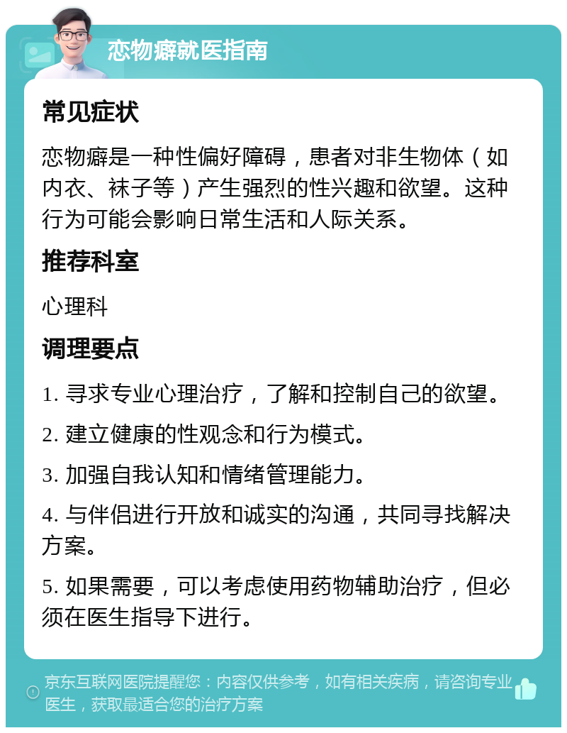 恋物癖就医指南 常见症状 恋物癖是一种性偏好障碍，患者对非生物体（如内衣、袜子等）产生强烈的性兴趣和欲望。这种行为可能会影响日常生活和人际关系。 推荐科室 心理科 调理要点 1. 寻求专业心理治疗，了解和控制自己的欲望。 2. 建立健康的性观念和行为模式。 3. 加强自我认知和情绪管理能力。 4. 与伴侣进行开放和诚实的沟通，共同寻找解决方案。 5. 如果需要，可以考虑使用药物辅助治疗，但必须在医生指导下进行。