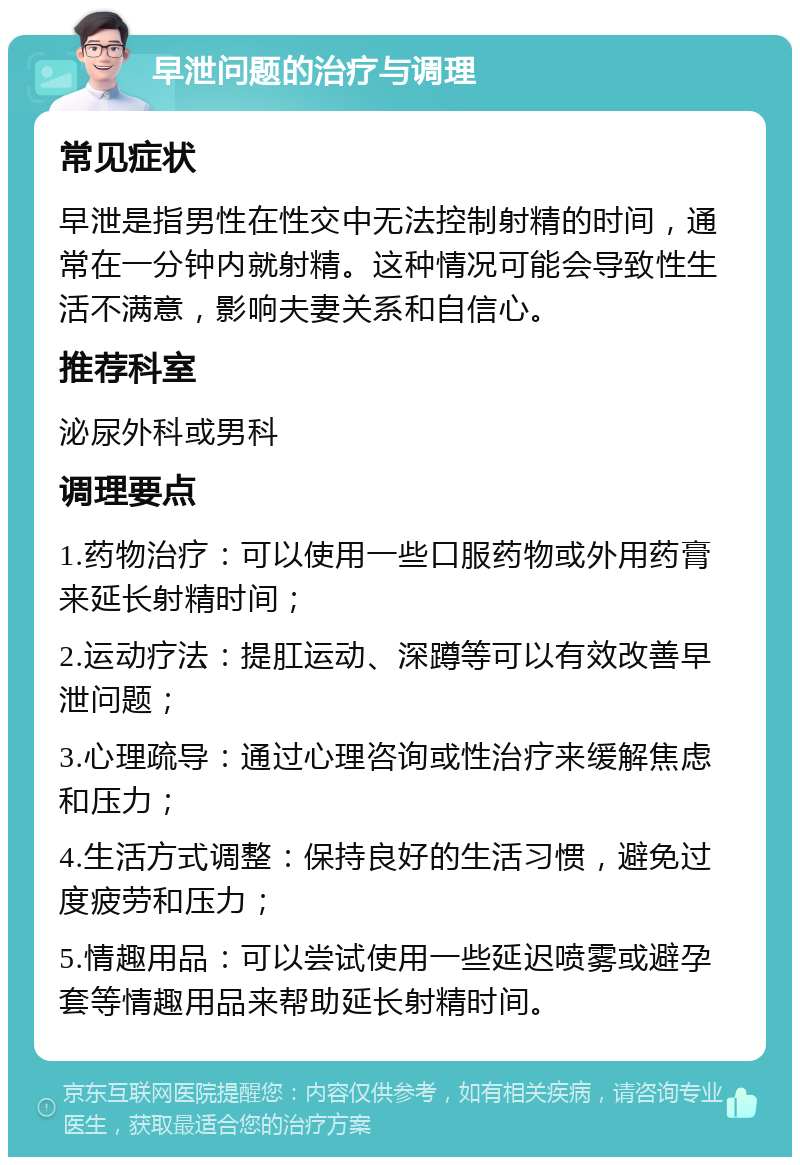 早泄问题的治疗与调理 常见症状 早泄是指男性在性交中无法控制射精的时间，通常在一分钟内就射精。这种情况可能会导致性生活不满意，影响夫妻关系和自信心。 推荐科室 泌尿外科或男科 调理要点 1.药物治疗：可以使用一些口服药物或外用药膏来延长射精时间； 2.运动疗法：提肛运动、深蹲等可以有效改善早泄问题； 3.心理疏导：通过心理咨询或性治疗来缓解焦虑和压力； 4.生活方式调整：保持良好的生活习惯，避免过度疲劳和压力； 5.情趣用品：可以尝试使用一些延迟喷雾或避孕套等情趣用品来帮助延长射精时间。