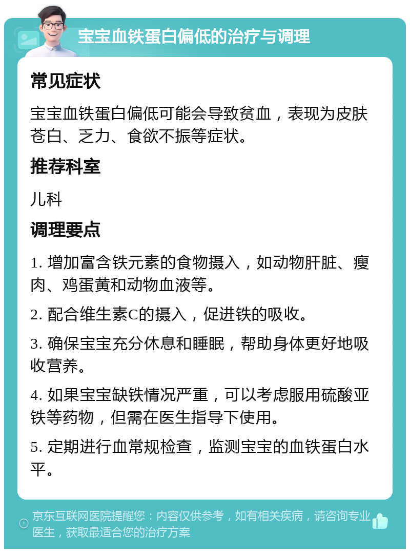 宝宝血铁蛋白偏低的治疗与调理 常见症状 宝宝血铁蛋白偏低可能会导致贫血，表现为皮肤苍白、乏力、食欲不振等症状。 推荐科室 儿科 调理要点 1. 增加富含铁元素的食物摄入，如动物肝脏、瘦肉、鸡蛋黄和动物血液等。 2. 配合维生素C的摄入，促进铁的吸收。 3. 确保宝宝充分休息和睡眠，帮助身体更好地吸收营养。 4. 如果宝宝缺铁情况严重，可以考虑服用硫酸亚铁等药物，但需在医生指导下使用。 5. 定期进行血常规检查，监测宝宝的血铁蛋白水平。