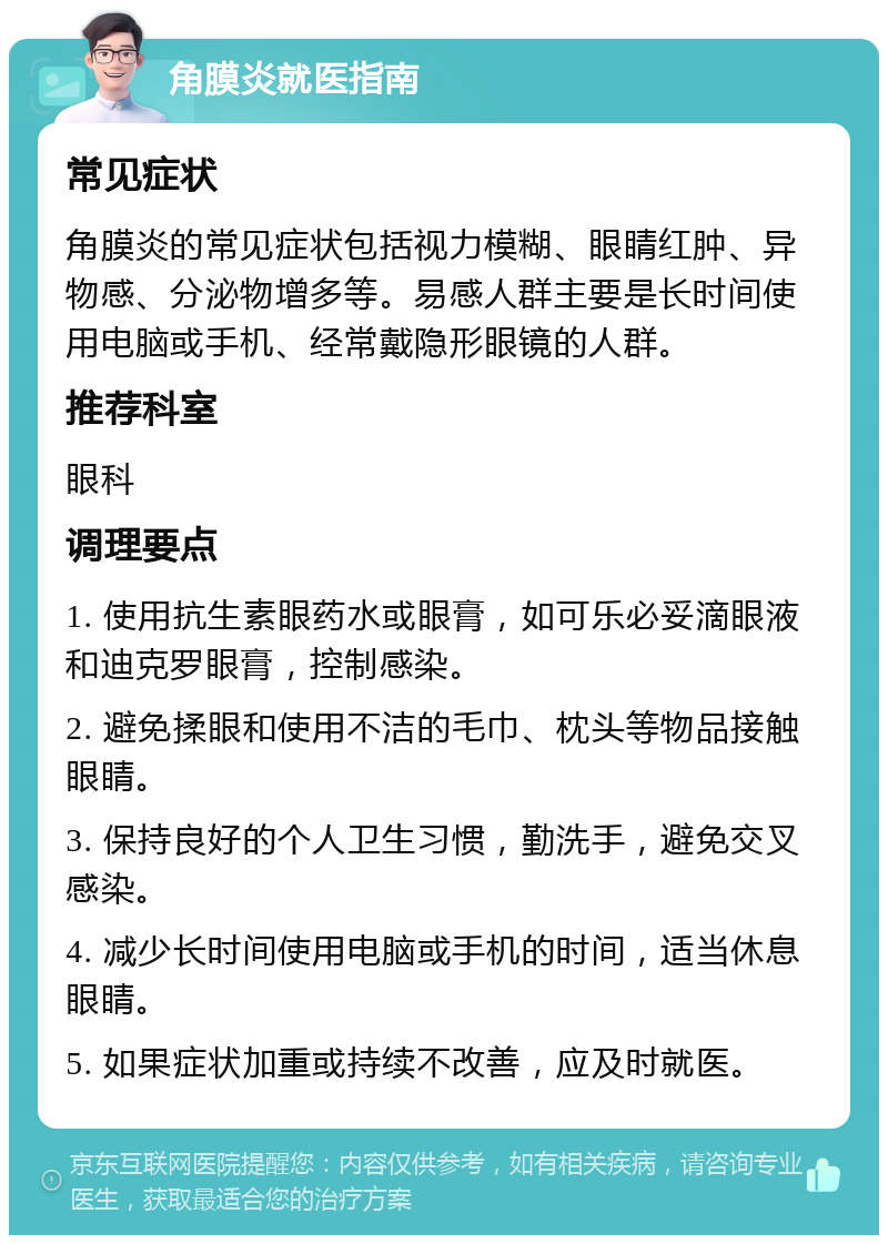 角膜炎就医指南 常见症状 角膜炎的常见症状包括视力模糊、眼睛红肿、异物感、分泌物增多等。易感人群主要是长时间使用电脑或手机、经常戴隐形眼镜的人群。 推荐科室 眼科 调理要点 1. 使用抗生素眼药水或眼膏，如可乐必妥滴眼液和迪克罗眼膏，控制感染。 2. 避免揉眼和使用不洁的毛巾、枕头等物品接触眼睛。 3. 保持良好的个人卫生习惯，勤洗手，避免交叉感染。 4. 减少长时间使用电脑或手机的时间，适当休息眼睛。 5. 如果症状加重或持续不改善，应及时就医。