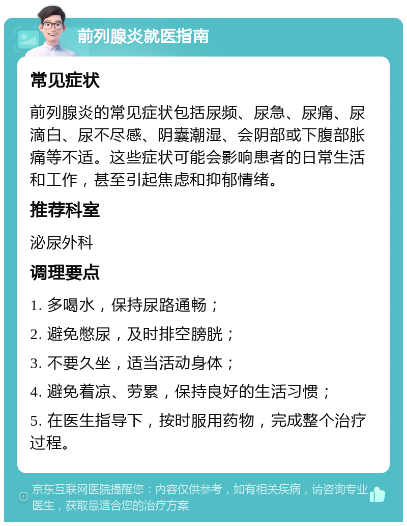 前列腺炎就医指南 常见症状 前列腺炎的常见症状包括尿频、尿急、尿痛、尿滴白、尿不尽感、阴囊潮湿、会阴部或下腹部胀痛等不适。这些症状可能会影响患者的日常生活和工作，甚至引起焦虑和抑郁情绪。 推荐科室 泌尿外科 调理要点 1. 多喝水，保持尿路通畅； 2. 避免憋尿，及时排空膀胱； 3. 不要久坐，适当活动身体； 4. 避免着凉、劳累，保持良好的生活习惯； 5. 在医生指导下，按时服用药物，完成整个治疗过程。