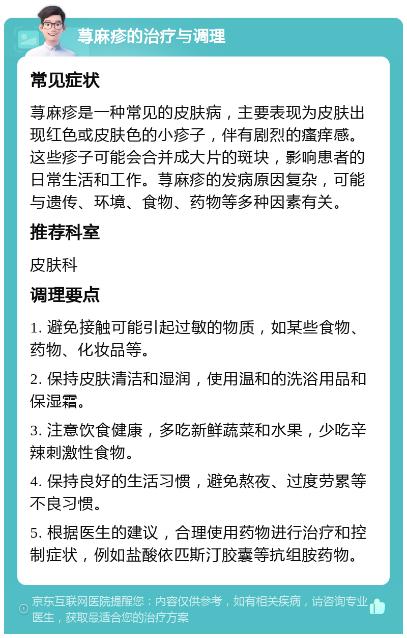 荨麻疹的治疗与调理 常见症状 荨麻疹是一种常见的皮肤病，主要表现为皮肤出现红色或皮肤色的小疹子，伴有剧烈的瘙痒感。这些疹子可能会合并成大片的斑块，影响患者的日常生活和工作。荨麻疹的发病原因复杂，可能与遗传、环境、食物、药物等多种因素有关。 推荐科室 皮肤科 调理要点 1. 避免接触可能引起过敏的物质，如某些食物、药物、化妆品等。 2. 保持皮肤清洁和湿润，使用温和的洗浴用品和保湿霜。 3. 注意饮食健康，多吃新鲜蔬菜和水果，少吃辛辣刺激性食物。 4. 保持良好的生活习惯，避免熬夜、过度劳累等不良习惯。 5. 根据医生的建议，合理使用药物进行治疗和控制症状，例如盐酸依匹斯汀胶囊等抗组胺药物。