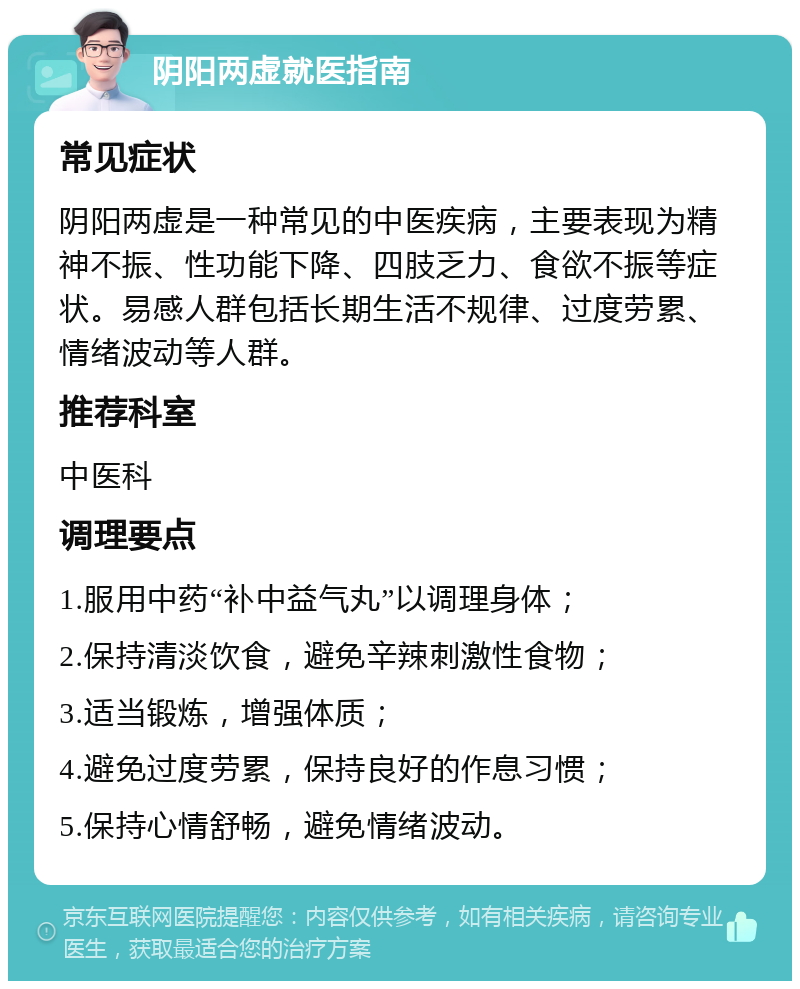 阴阳两虚就医指南 常见症状 阴阳两虚是一种常见的中医疾病，主要表现为精神不振、性功能下降、四肢乏力、食欲不振等症状。易感人群包括长期生活不规律、过度劳累、情绪波动等人群。 推荐科室 中医科 调理要点 1.服用中药“补中益气丸”以调理身体； 2.保持清淡饮食，避免辛辣刺激性食物； 3.适当锻炼，增强体质； 4.避免过度劳累，保持良好的作息习惯； 5.保持心情舒畅，避免情绪波动。