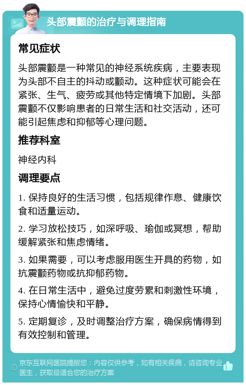 头部震颤的治疗与调理指南 常见症状 头部震颤是一种常见的神经系统疾病，主要表现为头部不自主的抖动或颤动。这种症状可能会在紧张、生气、疲劳或其他特定情境下加剧。头部震颤不仅影响患者的日常生活和社交活动，还可能引起焦虑和抑郁等心理问题。 推荐科室 神经内科 调理要点 1. 保持良好的生活习惯，包括规律作息、健康饮食和适量运动。 2. 学习放松技巧，如深呼吸、瑜伽或冥想，帮助缓解紧张和焦虑情绪。 3. 如果需要，可以考虑服用医生开具的药物，如抗震颤药物或抗抑郁药物。 4. 在日常生活中，避免过度劳累和刺激性环境，保持心情愉快和平静。 5. 定期复诊，及时调整治疗方案，确保病情得到有效控制和管理。