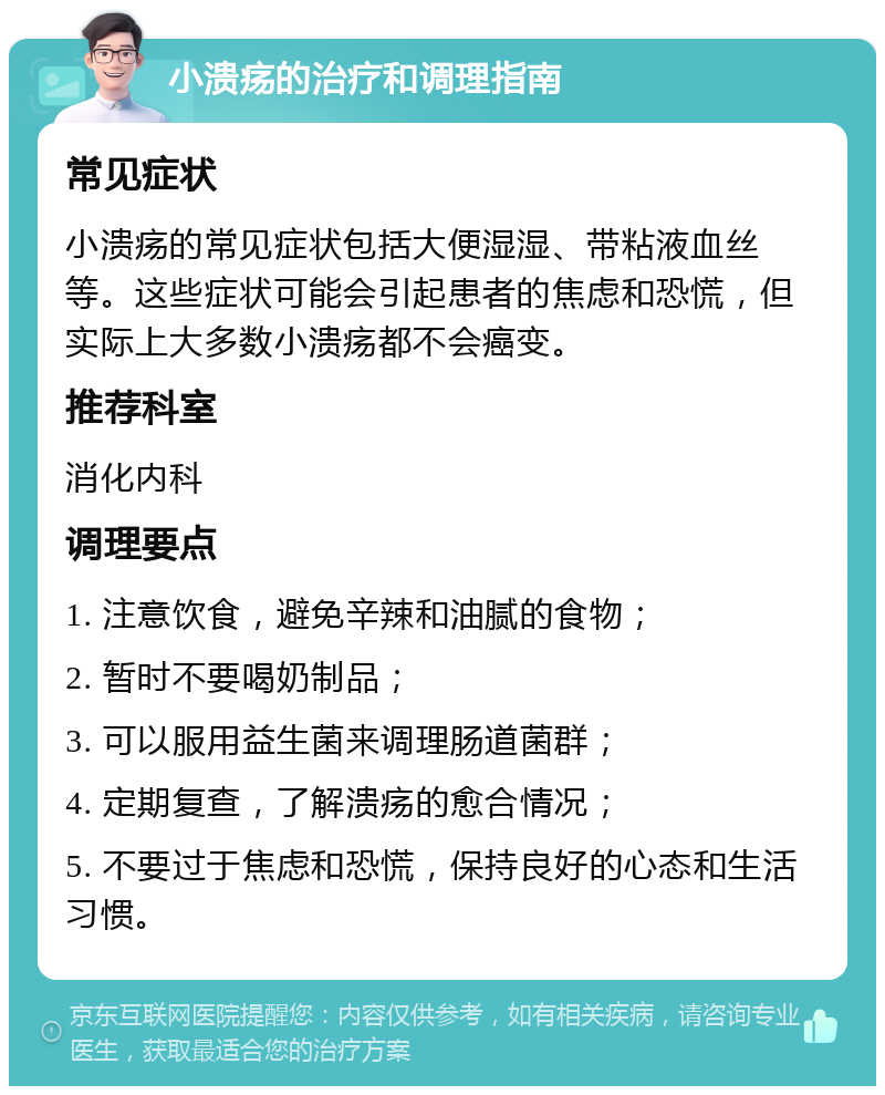 小溃疡的治疗和调理指南 常见症状 小溃疡的常见症状包括大便湿湿、带粘液血丝等。这些症状可能会引起患者的焦虑和恐慌，但实际上大多数小溃疡都不会癌变。 推荐科室 消化内科 调理要点 1. 注意饮食，避免辛辣和油腻的食物； 2. 暂时不要喝奶制品； 3. 可以服用益生菌来调理肠道菌群； 4. 定期复查，了解溃疡的愈合情况； 5. 不要过于焦虑和恐慌，保持良好的心态和生活习惯。