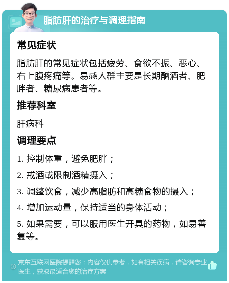 脂肪肝的治疗与调理指南 常见症状 脂肪肝的常见症状包括疲劳、食欲不振、恶心、右上腹疼痛等。易感人群主要是长期酗酒者、肥胖者、糖尿病患者等。 推荐科室 肝病科 调理要点 1. 控制体重，避免肥胖； 2. 戒酒或限制酒精摄入； 3. 调整饮食，减少高脂肪和高糖食物的摄入； 4. 增加运动量，保持适当的身体活动； 5. 如果需要，可以服用医生开具的药物，如易善复等。