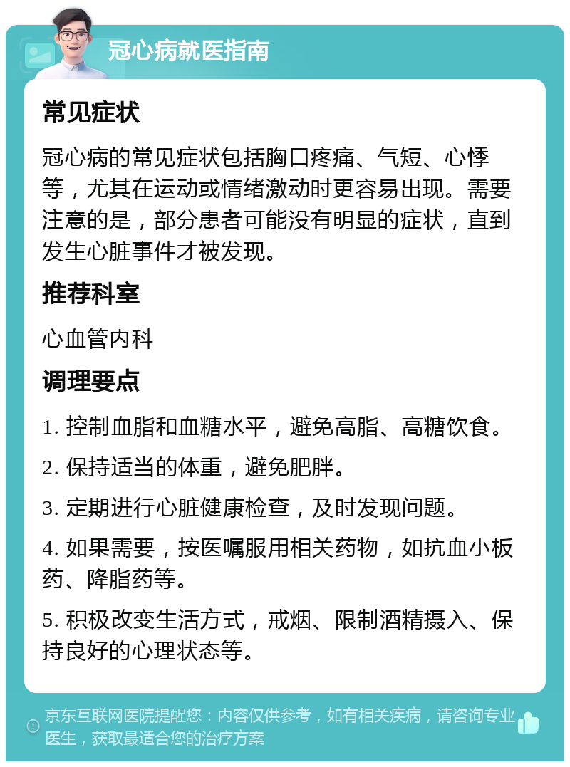 冠心病就医指南 常见症状 冠心病的常见症状包括胸口疼痛、气短、心悸等，尤其在运动或情绪激动时更容易出现。需要注意的是，部分患者可能没有明显的症状，直到发生心脏事件才被发现。 推荐科室 心血管内科 调理要点 1. 控制血脂和血糖水平，避免高脂、高糖饮食。 2. 保持适当的体重，避免肥胖。 3. 定期进行心脏健康检查，及时发现问题。 4. 如果需要，按医嘱服用相关药物，如抗血小板药、降脂药等。 5. 积极改变生活方式，戒烟、限制酒精摄入、保持良好的心理状态等。