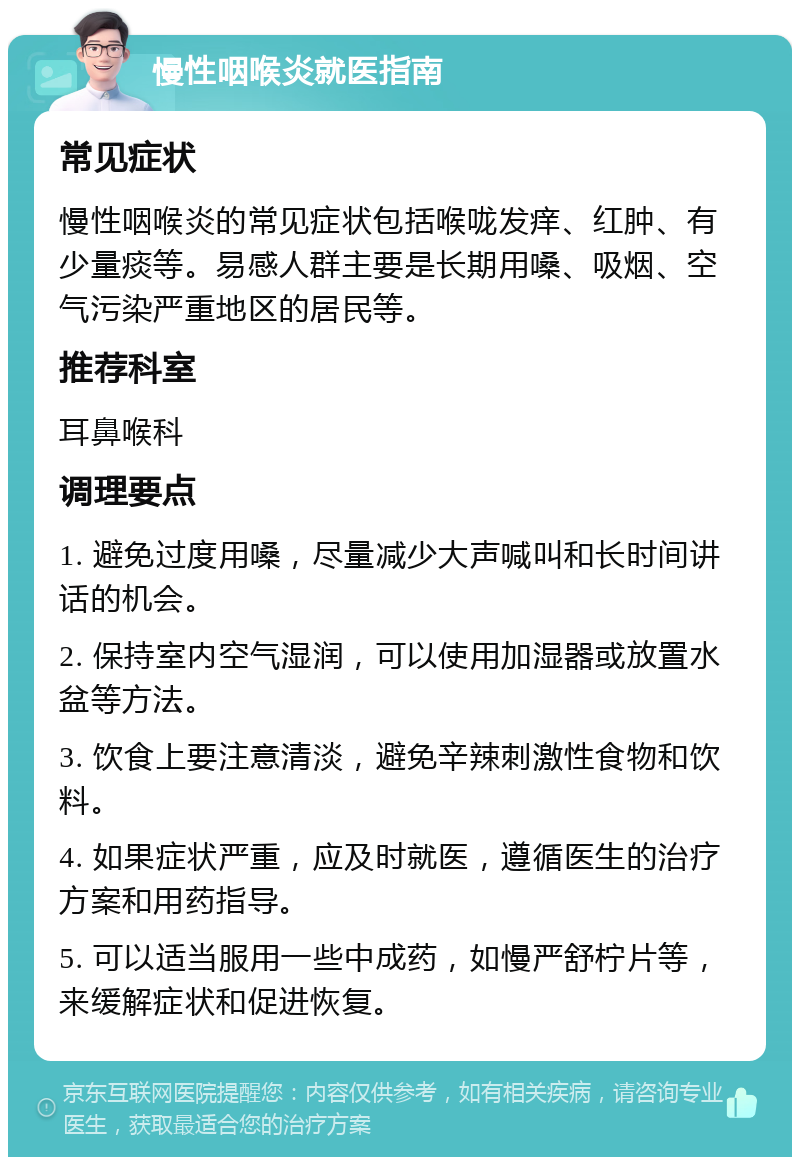 慢性咽喉炎就医指南 常见症状 慢性咽喉炎的常见症状包括喉咙发痒、红肿、有少量痰等。易感人群主要是长期用嗓、吸烟、空气污染严重地区的居民等。 推荐科室 耳鼻喉科 调理要点 1. 避免过度用嗓，尽量减少大声喊叫和长时间讲话的机会。 2. 保持室内空气湿润，可以使用加湿器或放置水盆等方法。 3. 饮食上要注意清淡，避免辛辣刺激性食物和饮料。 4. 如果症状严重，应及时就医，遵循医生的治疗方案和用药指导。 5. 可以适当服用一些中成药，如慢严舒柠片等，来缓解症状和促进恢复。