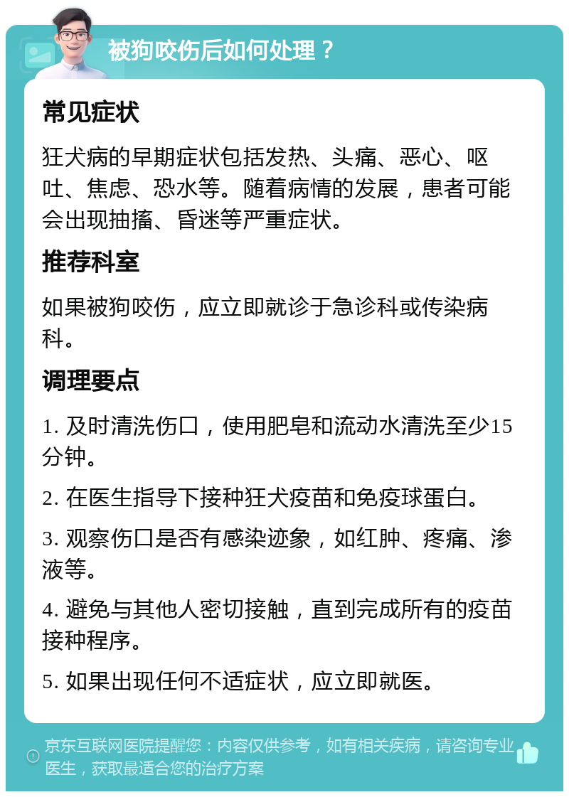 被狗咬伤后如何处理？ 常见症状 狂犬病的早期症状包括发热、头痛、恶心、呕吐、焦虑、恐水等。随着病情的发展，患者可能会出现抽搐、昏迷等严重症状。 推荐科室 如果被狗咬伤，应立即就诊于急诊科或传染病科。 调理要点 1. 及时清洗伤口，使用肥皂和流动水清洗至少15分钟。 2. 在医生指导下接种狂犬疫苗和免疫球蛋白。 3. 观察伤口是否有感染迹象，如红肿、疼痛、渗液等。 4. 避免与其他人密切接触，直到完成所有的疫苗接种程序。 5. 如果出现任何不适症状，应立即就医。