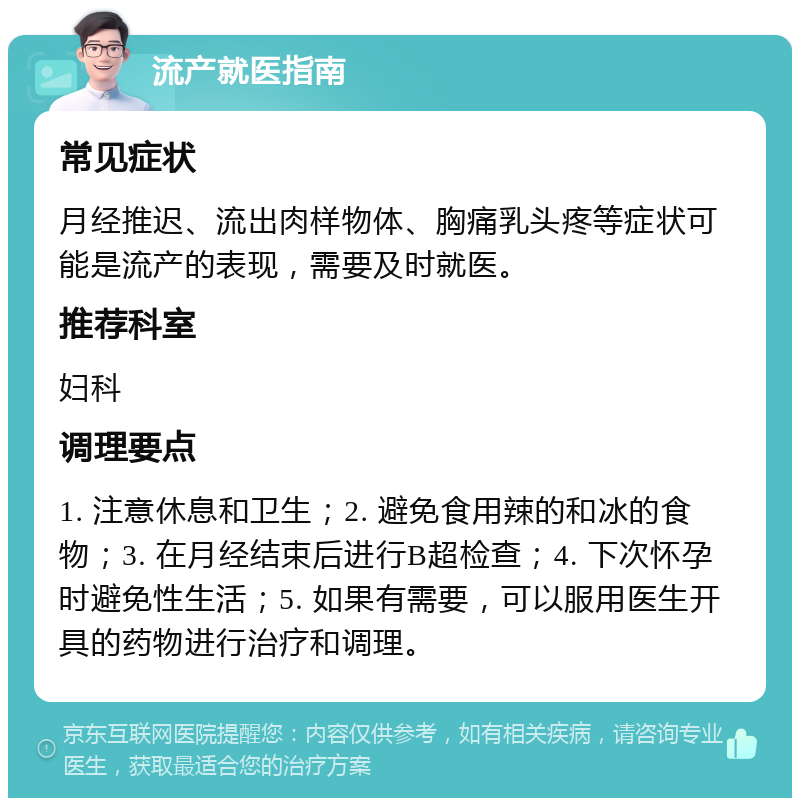 流产就医指南 常见症状 月经推迟、流出肉样物体、胸痛乳头疼等症状可能是流产的表现，需要及时就医。 推荐科室 妇科 调理要点 1. 注意休息和卫生；2. 避免食用辣的和冰的食物；3. 在月经结束后进行B超检查；4. 下次怀孕时避免性生活；5. 如果有需要，可以服用医生开具的药物进行治疗和调理。