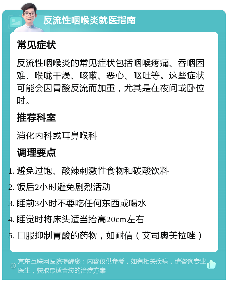 反流性咽喉炎就医指南 常见症状 反流性咽喉炎的常见症状包括咽喉疼痛、吞咽困难、喉咙干燥、咳嗽、恶心、呕吐等。这些症状可能会因胃酸反流而加重，尤其是在夜间或卧位时。 推荐科室 消化内科或耳鼻喉科 调理要点 避免过饱、酸辣刺激性食物和碳酸饮料 饭后2小时避免剧烈活动 睡前3小时不要吃任何东西或喝水 睡觉时将床头适当抬高20cm左右 口服抑制胃酸的药物，如耐信（艾司奥美拉唑）