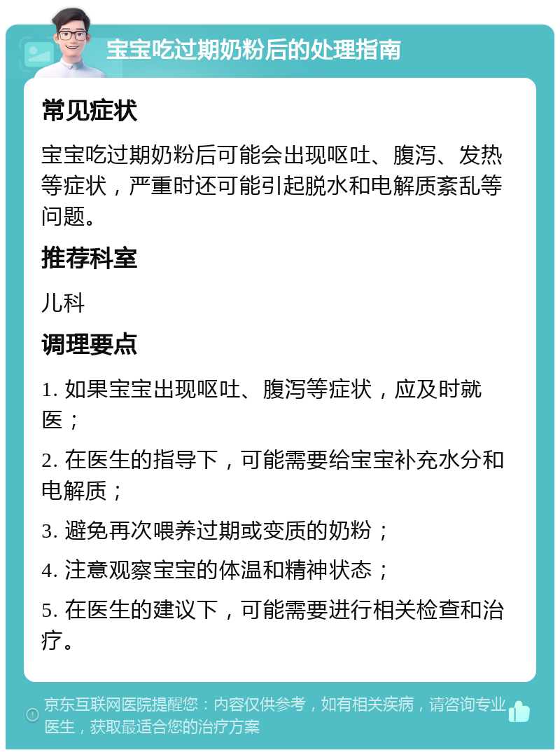 宝宝吃过期奶粉后的处理指南 常见症状 宝宝吃过期奶粉后可能会出现呕吐、腹泻、发热等症状，严重时还可能引起脱水和电解质紊乱等问题。 推荐科室 儿科 调理要点 1. 如果宝宝出现呕吐、腹泻等症状，应及时就医； 2. 在医生的指导下，可能需要给宝宝补充水分和电解质； 3. 避免再次喂养过期或变质的奶粉； 4. 注意观察宝宝的体温和精神状态； 5. 在医生的建议下，可能需要进行相关检查和治疗。