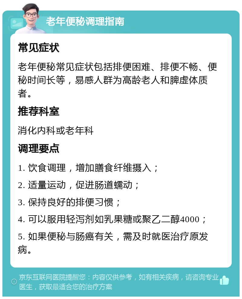 老年便秘调理指南 常见症状 老年便秘常见症状包括排便困难、排便不畅、便秘时间长等，易感人群为高龄老人和脾虚体质者。 推荐科室 消化内科或老年科 调理要点 1. 饮食调理，增加膳食纤维摄入； 2. 适量运动，促进肠道蠕动； 3. 保持良好的排便习惯； 4. 可以服用轻泻剂如乳果糖或聚乙二醇4000； 5. 如果便秘与肠癌有关，需及时就医治疗原发病。