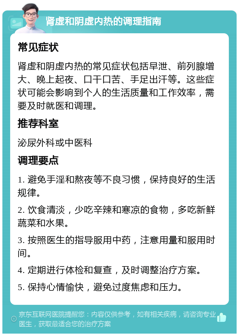 肾虚和阴虚内热的调理指南 常见症状 肾虚和阴虚内热的常见症状包括早泄、前列腺增大、晚上起夜、口干口苦、手足出汗等。这些症状可能会影响到个人的生活质量和工作效率，需要及时就医和调理。 推荐科室 泌尿外科或中医科 调理要点 1. 避免手淫和熬夜等不良习惯，保持良好的生活规律。 2. 饮食清淡，少吃辛辣和寒凉的食物，多吃新鲜蔬菜和水果。 3. 按照医生的指导服用中药，注意用量和服用时间。 4. 定期进行体检和复查，及时调整治疗方案。 5. 保持心情愉快，避免过度焦虑和压力。