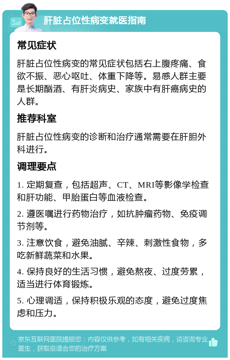 肝脏占位性病变就医指南 常见症状 肝脏占位性病变的常见症状包括右上腹疼痛、食欲不振、恶心呕吐、体重下降等。易感人群主要是长期酗酒、有肝炎病史、家族中有肝癌病史的人群。 推荐科室 肝脏占位性病变的诊断和治疗通常需要在肝胆外科进行。 调理要点 1. 定期复查，包括超声、CT、MRI等影像学检查和肝功能、甲胎蛋白等血液检查。 2. 遵医嘱进行药物治疗，如抗肿瘤药物、免疫调节剂等。 3. 注意饮食，避免油腻、辛辣、刺激性食物，多吃新鲜蔬菜和水果。 4. 保持良好的生活习惯，避免熬夜、过度劳累，适当进行体育锻炼。 5. 心理调适，保持积极乐观的态度，避免过度焦虑和压力。