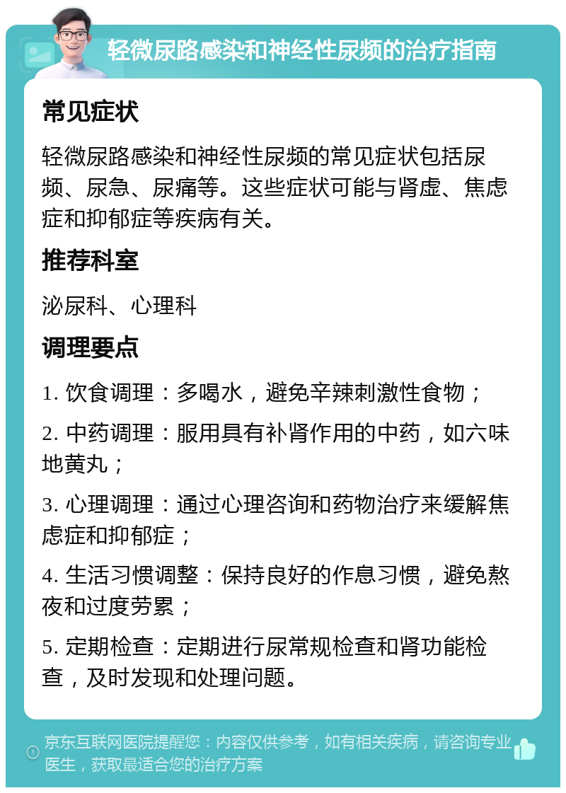 轻微尿路感染和神经性尿频的治疗指南 常见症状 轻微尿路感染和神经性尿频的常见症状包括尿频、尿急、尿痛等。这些症状可能与肾虚、焦虑症和抑郁症等疾病有关。 推荐科室 泌尿科、心理科 调理要点 1. 饮食调理：多喝水，避免辛辣刺激性食物； 2. 中药调理：服用具有补肾作用的中药，如六味地黄丸； 3. 心理调理：通过心理咨询和药物治疗来缓解焦虑症和抑郁症； 4. 生活习惯调整：保持良好的作息习惯，避免熬夜和过度劳累； 5. 定期检查：定期进行尿常规检查和肾功能检查，及时发现和处理问题。