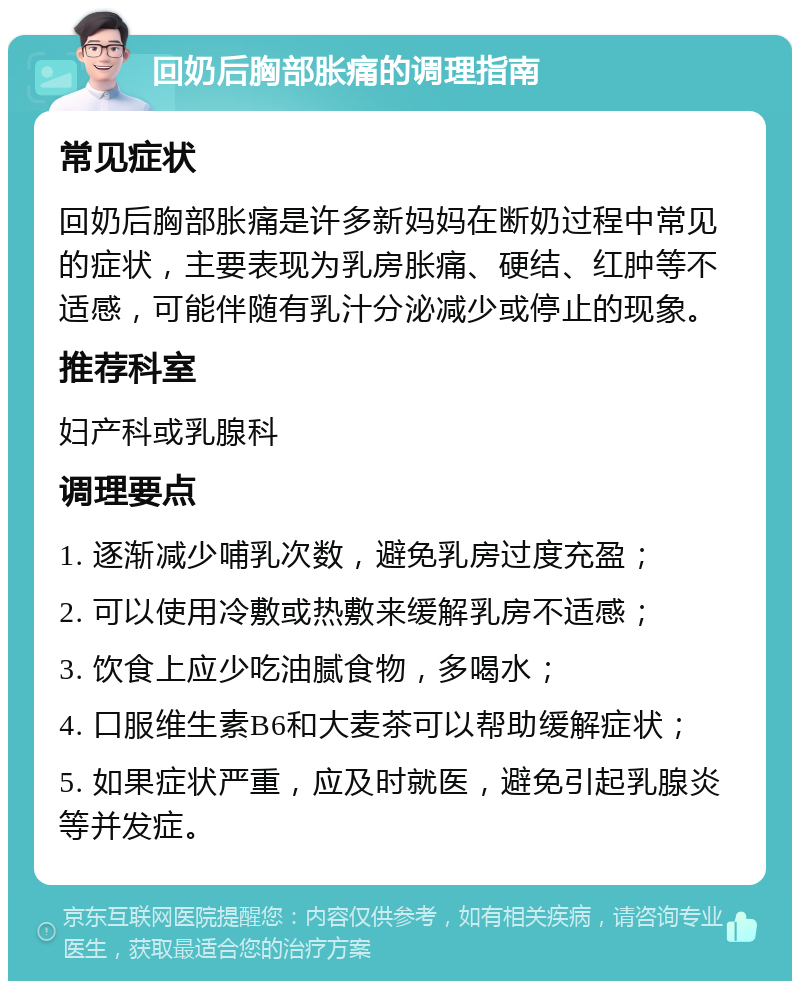 回奶后胸部胀痛的调理指南 常见症状 回奶后胸部胀痛是许多新妈妈在断奶过程中常见的症状，主要表现为乳房胀痛、硬结、红肿等不适感，可能伴随有乳汁分泌减少或停止的现象。 推荐科室 妇产科或乳腺科 调理要点 1. 逐渐减少哺乳次数，避免乳房过度充盈； 2. 可以使用冷敷或热敷来缓解乳房不适感； 3. 饮食上应少吃油腻食物，多喝水； 4. 口服维生素B6和大麦茶可以帮助缓解症状； 5. 如果症状严重，应及时就医，避免引起乳腺炎等并发症。