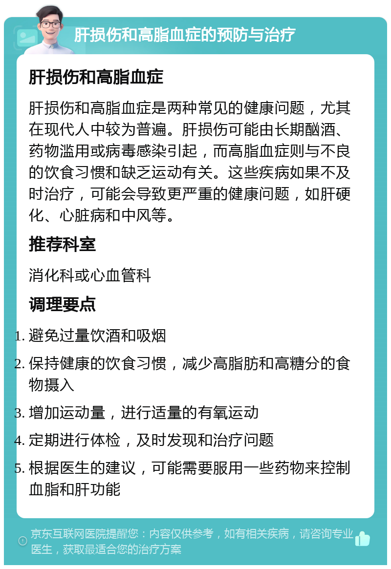 肝损伤和高脂血症的预防与治疗 肝损伤和高脂血症 肝损伤和高脂血症是两种常见的健康问题，尤其在现代人中较为普遍。肝损伤可能由长期酗酒、药物滥用或病毒感染引起，而高脂血症则与不良的饮食习惯和缺乏运动有关。这些疾病如果不及时治疗，可能会导致更严重的健康问题，如肝硬化、心脏病和中风等。 推荐科室 消化科或心血管科 调理要点 避免过量饮酒和吸烟 保持健康的饮食习惯，减少高脂肪和高糖分的食物摄入 增加运动量，进行适量的有氧运动 定期进行体检，及时发现和治疗问题 根据医生的建议，可能需要服用一些药物来控制血脂和肝功能