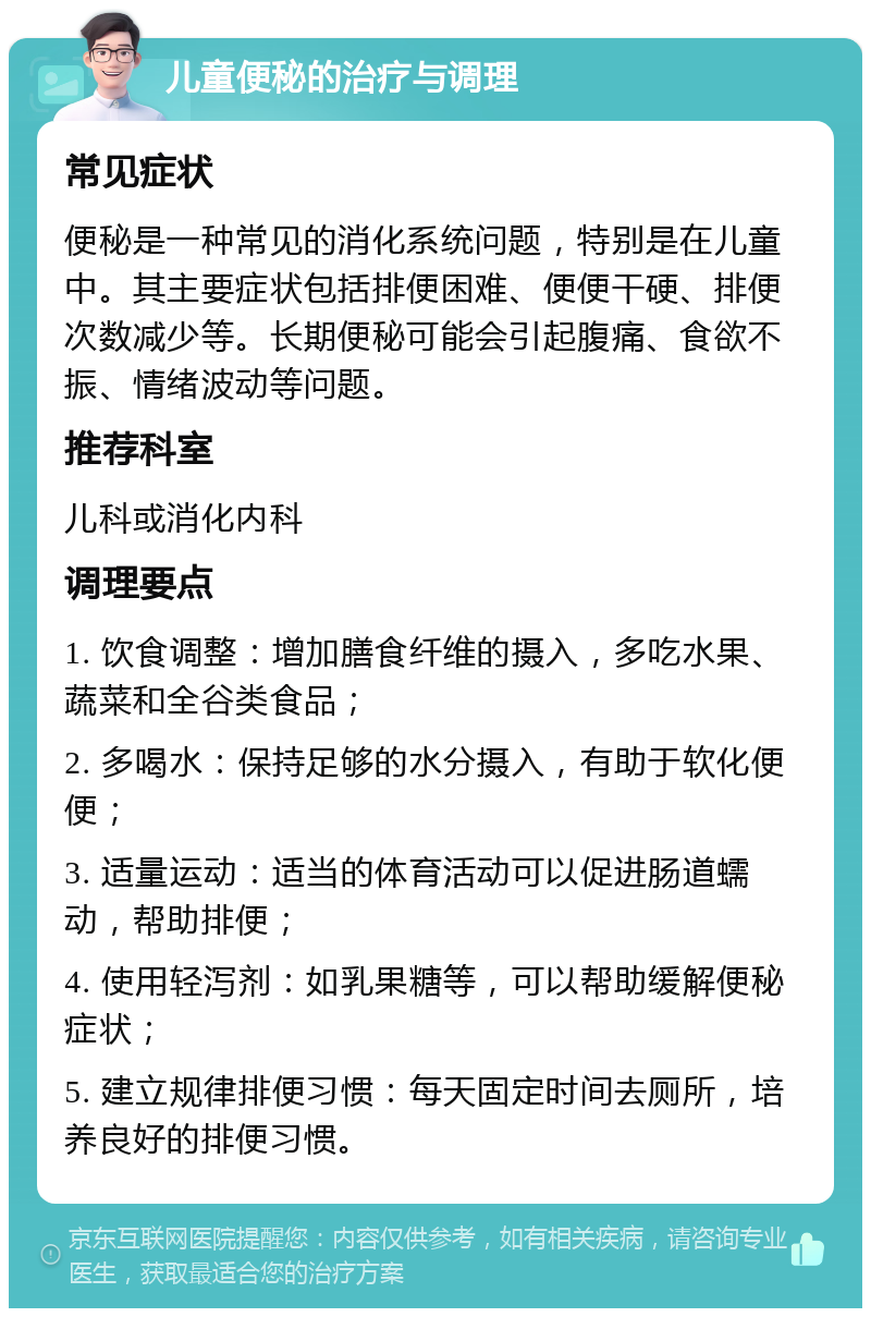 儿童便秘的治疗与调理 常见症状 便秘是一种常见的消化系统问题，特别是在儿童中。其主要症状包括排便困难、便便干硬、排便次数减少等。长期便秘可能会引起腹痛、食欲不振、情绪波动等问题。 推荐科室 儿科或消化内科 调理要点 1. 饮食调整：增加膳食纤维的摄入，多吃水果、蔬菜和全谷类食品； 2. 多喝水：保持足够的水分摄入，有助于软化便便； 3. 适量运动：适当的体育活动可以促进肠道蠕动，帮助排便； 4. 使用轻泻剂：如乳果糖等，可以帮助缓解便秘症状； 5. 建立规律排便习惯：每天固定时间去厕所，培养良好的排便习惯。