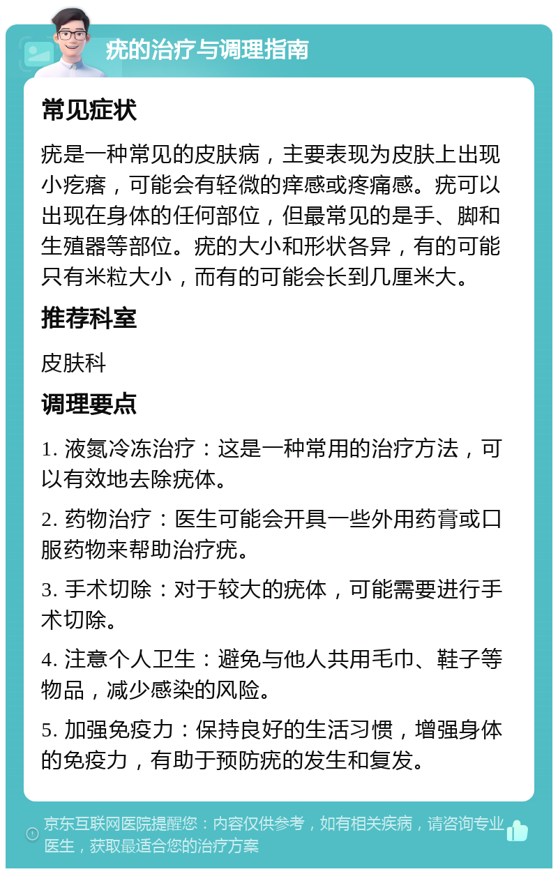 疣的治疗与调理指南 常见症状 疣是一种常见的皮肤病，主要表现为皮肤上出现小疙瘩，可能会有轻微的痒感或疼痛感。疣可以出现在身体的任何部位，但最常见的是手、脚和生殖器等部位。疣的大小和形状各异，有的可能只有米粒大小，而有的可能会长到几厘米大。 推荐科室 皮肤科 调理要点 1. 液氮冷冻治疗：这是一种常用的治疗方法，可以有效地去除疣体。 2. 药物治疗：医生可能会开具一些外用药膏或口服药物来帮助治疗疣。 3. 手术切除：对于较大的疣体，可能需要进行手术切除。 4. 注意个人卫生：避免与他人共用毛巾、鞋子等物品，减少感染的风险。 5. 加强免疫力：保持良好的生活习惯，增强身体的免疫力，有助于预防疣的发生和复发。