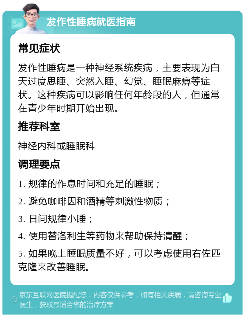 发作性睡病就医指南 常见症状 发作性睡病是一种神经系统疾病，主要表现为白天过度思睡、突然入睡、幻觉、睡眠麻痹等症状。这种疾病可以影响任何年龄段的人，但通常在青少年时期开始出现。 推荐科室 神经内科或睡眠科 调理要点 1. 规律的作息时间和充足的睡眠； 2. 避免咖啡因和酒精等刺激性物质； 3. 日间规律小睡； 4. 使用替洛利生等药物来帮助保持清醒； 5. 如果晚上睡眠质量不好，可以考虑使用右佐匹克隆来改善睡眠。