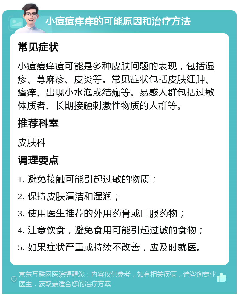 小痘痘痒痒的可能原因和治疗方法 常见症状 小痘痘痒痘可能是多种皮肤问题的表现，包括湿疹、荨麻疹、皮炎等。常见症状包括皮肤红肿、瘙痒、出现小水泡或结痂等。易感人群包括过敏体质者、长期接触刺激性物质的人群等。 推荐科室 皮肤科 调理要点 1. 避免接触可能引起过敏的物质； 2. 保持皮肤清洁和湿润； 3. 使用医生推荐的外用药膏或口服药物； 4. 注意饮食，避免食用可能引起过敏的食物； 5. 如果症状严重或持续不改善，应及时就医。