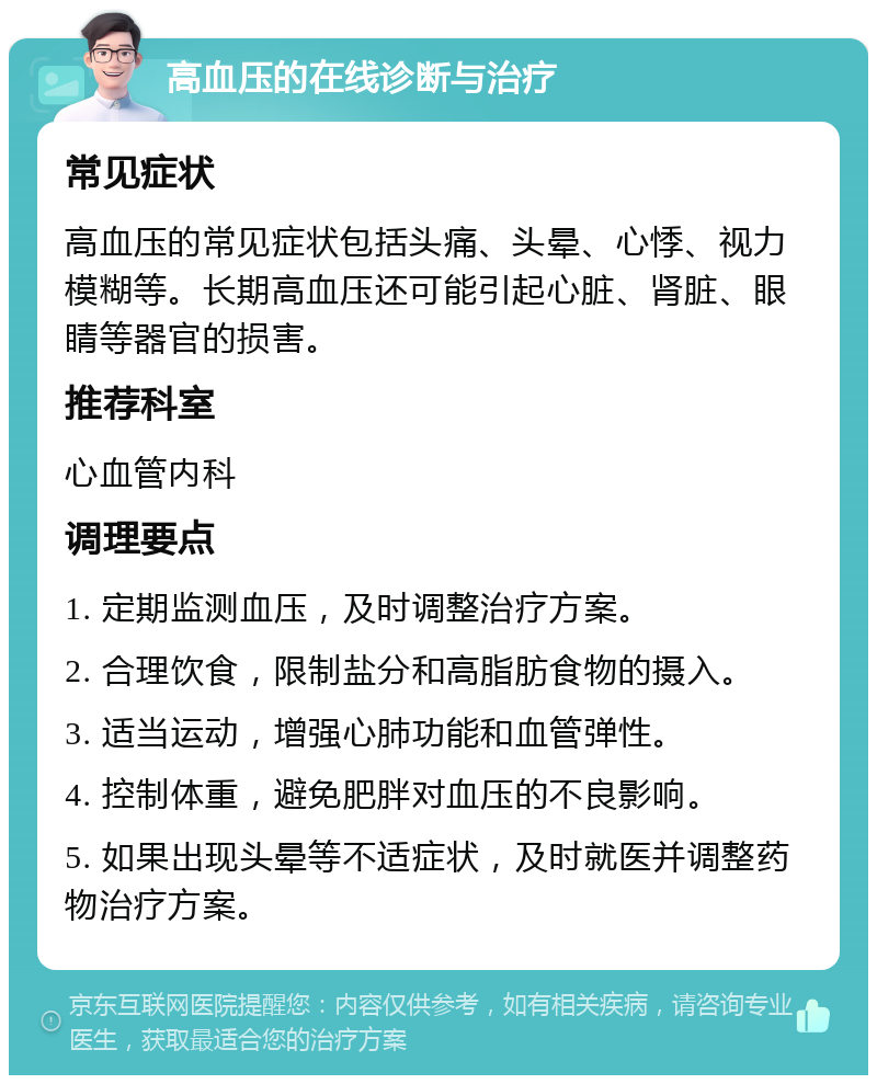 高血压的在线诊断与治疗 常见症状 高血压的常见症状包括头痛、头晕、心悸、视力模糊等。长期高血压还可能引起心脏、肾脏、眼睛等器官的损害。 推荐科室 心血管内科 调理要点 1. 定期监测血压，及时调整治疗方案。 2. 合理饮食，限制盐分和高脂肪食物的摄入。 3. 适当运动，增强心肺功能和血管弹性。 4. 控制体重，避免肥胖对血压的不良影响。 5. 如果出现头晕等不适症状，及时就医并调整药物治疗方案。