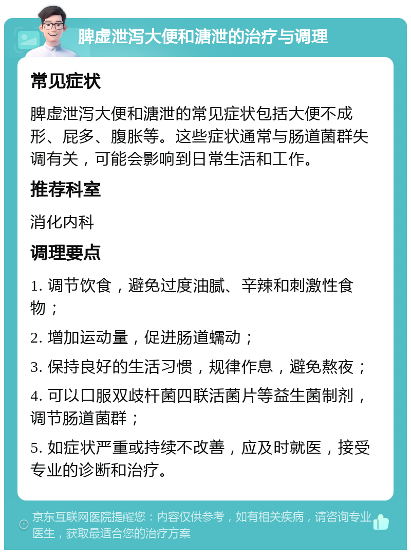 脾虚泄泻大便和溏泄的治疗与调理 常见症状 脾虚泄泻大便和溏泄的常见症状包括大便不成形、屁多、腹胀等。这些症状通常与肠道菌群失调有关，可能会影响到日常生活和工作。 推荐科室 消化内科 调理要点 1. 调节饮食，避免过度油腻、辛辣和刺激性食物； 2. 增加运动量，促进肠道蠕动； 3. 保持良好的生活习惯，规律作息，避免熬夜； 4. 可以口服双歧杆菌四联活菌片等益生菌制剂，调节肠道菌群； 5. 如症状严重或持续不改善，应及时就医，接受专业的诊断和治疗。