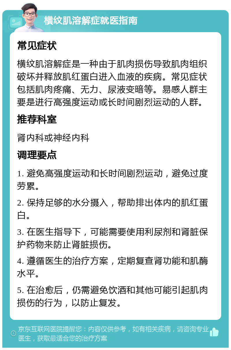 横纹肌溶解症就医指南 常见症状 横纹肌溶解症是一种由于肌肉损伤导致肌肉组织破坏并释放肌红蛋白进入血液的疾病。常见症状包括肌肉疼痛、无力、尿液变暗等。易感人群主要是进行高强度运动或长时间剧烈运动的人群。 推荐科室 肾内科或神经内科 调理要点 1. 避免高强度运动和长时间剧烈运动，避免过度劳累。 2. 保持足够的水分摄入，帮助排出体内的肌红蛋白。 3. 在医生指导下，可能需要使用利尿剂和肾脏保护药物来防止肾脏损伤。 4. 遵循医生的治疗方案，定期复查肾功能和肌酶水平。 5. 在治愈后，仍需避免饮酒和其他可能引起肌肉损伤的行为，以防止复发。