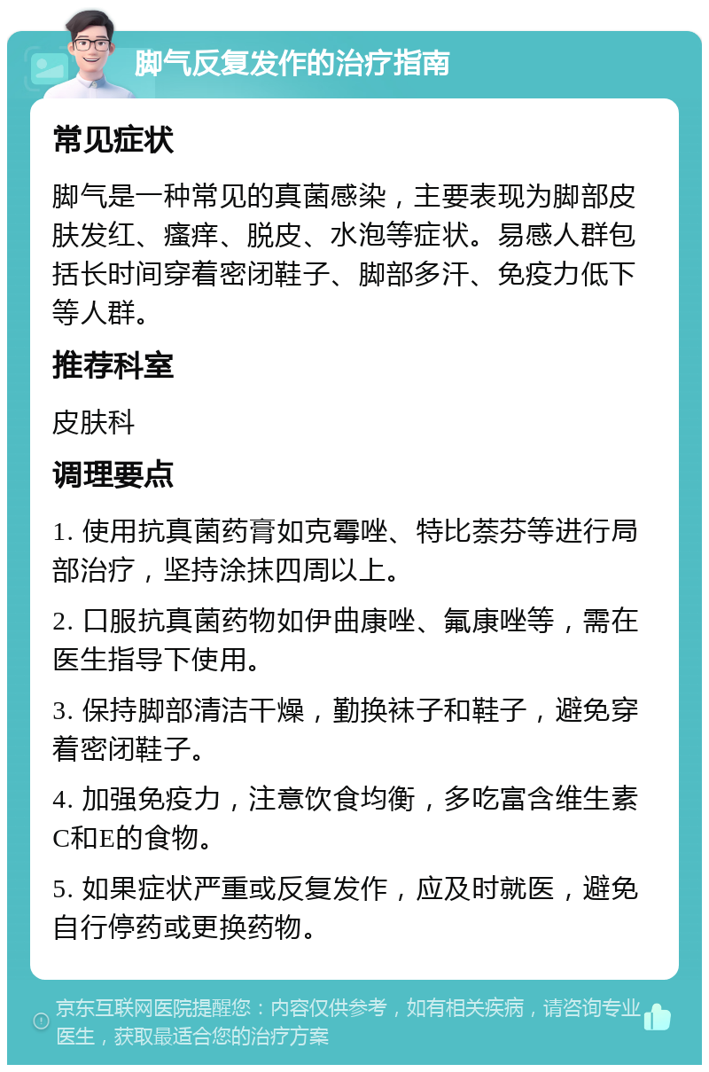 脚气反复发作的治疗指南 常见症状 脚气是一种常见的真菌感染，主要表现为脚部皮肤发红、瘙痒、脱皮、水泡等症状。易感人群包括长时间穿着密闭鞋子、脚部多汗、免疫力低下等人群。 推荐科室 皮肤科 调理要点 1. 使用抗真菌药膏如克霉唑、特比萘芬等进行局部治疗，坚持涂抹四周以上。 2. 口服抗真菌药物如伊曲康唑、氟康唑等，需在医生指导下使用。 3. 保持脚部清洁干燥，勤换袜子和鞋子，避免穿着密闭鞋子。 4. 加强免疫力，注意饮食均衡，多吃富含维生素C和E的食物。 5. 如果症状严重或反复发作，应及时就医，避免自行停药或更换药物。