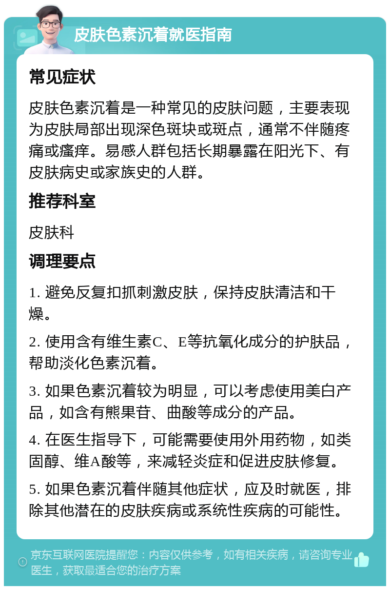 皮肤色素沉着就医指南 常见症状 皮肤色素沉着是一种常见的皮肤问题，主要表现为皮肤局部出现深色斑块或斑点，通常不伴随疼痛或瘙痒。易感人群包括长期暴露在阳光下、有皮肤病史或家族史的人群。 推荐科室 皮肤科 调理要点 1. 避免反复扣抓刺激皮肤，保持皮肤清洁和干燥。 2. 使用含有维生素C、E等抗氧化成分的护肤品，帮助淡化色素沉着。 3. 如果色素沉着较为明显，可以考虑使用美白产品，如含有熊果苷、曲酸等成分的产品。 4. 在医生指导下，可能需要使用外用药物，如类固醇、维A酸等，来减轻炎症和促进皮肤修复。 5. 如果色素沉着伴随其他症状，应及时就医，排除其他潜在的皮肤疾病或系统性疾病的可能性。