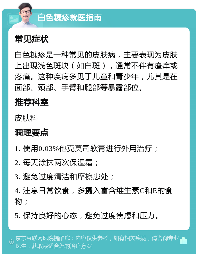 白色糠疹就医指南 常见症状 白色糠疹是一种常见的皮肤病，主要表现为皮肤上出现浅色斑块（如白斑），通常不伴有瘙痒或疼痛。这种疾病多见于儿童和青少年，尤其是在面部、颈部、手臂和腿部等暴露部位。 推荐科室 皮肤科 调理要点 1. 使用0.03%他克莫司软膏进行外用治疗； 2. 每天涂抹两次保湿霜； 3. 避免过度清洁和摩擦患处； 4. 注意日常饮食，多摄入富含维生素C和E的食物； 5. 保持良好的心态，避免过度焦虑和压力。