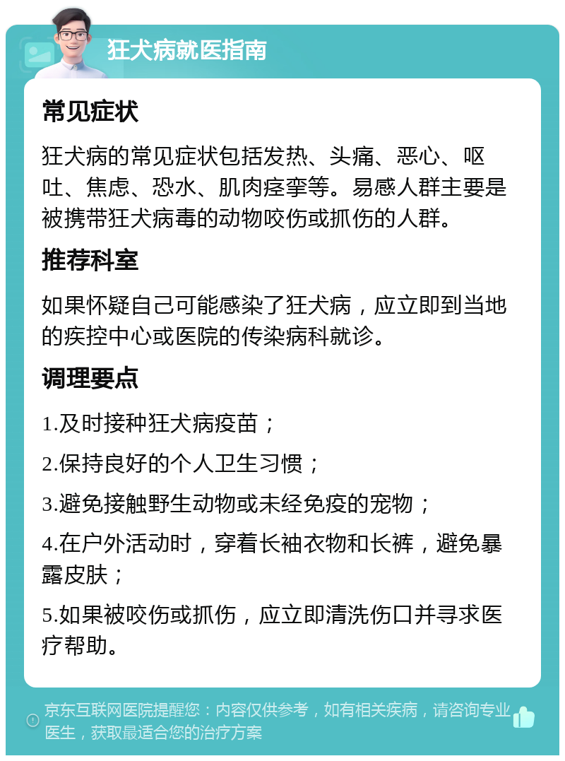 狂犬病就医指南 常见症状 狂犬病的常见症状包括发热、头痛、恶心、呕吐、焦虑、恐水、肌肉痉挛等。易感人群主要是被携带狂犬病毒的动物咬伤或抓伤的人群。 推荐科室 如果怀疑自己可能感染了狂犬病，应立即到当地的疾控中心或医院的传染病科就诊。 调理要点 1.及时接种狂犬病疫苗； 2.保持良好的个人卫生习惯； 3.避免接触野生动物或未经免疫的宠物； 4.在户外活动时，穿着长袖衣物和长裤，避免暴露皮肤； 5.如果被咬伤或抓伤，应立即清洗伤口并寻求医疗帮助。