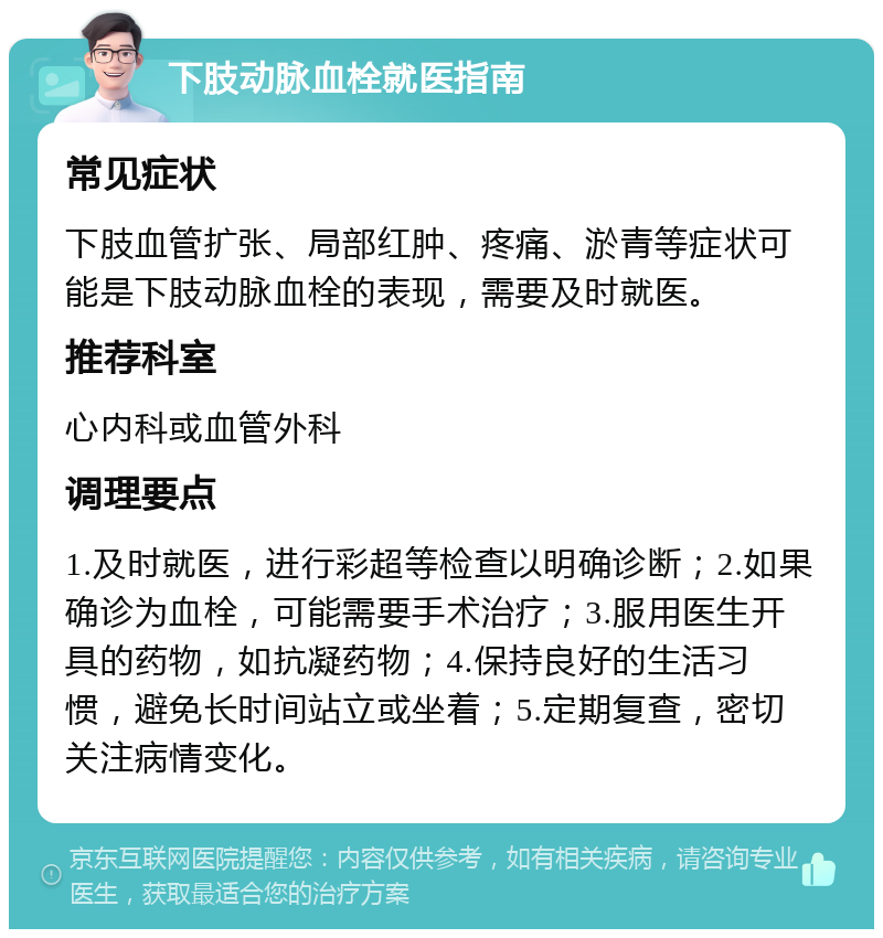 下肢动脉血栓就医指南 常见症状 下肢血管扩张、局部红肿、疼痛、淤青等症状可能是下肢动脉血栓的表现，需要及时就医。 推荐科室 心内科或血管外科 调理要点 1.及时就医，进行彩超等检查以明确诊断；2.如果确诊为血栓，可能需要手术治疗；3.服用医生开具的药物，如抗凝药物；4.保持良好的生活习惯，避免长时间站立或坐着；5.定期复查，密切关注病情变化。