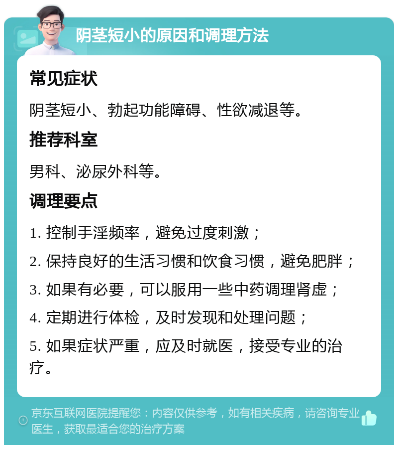 阴茎短小的原因和调理方法 常见症状 阴茎短小、勃起功能障碍、性欲减退等。 推荐科室 男科、泌尿外科等。 调理要点 1. 控制手淫频率，避免过度刺激； 2. 保持良好的生活习惯和饮食习惯，避免肥胖； 3. 如果有必要，可以服用一些中药调理肾虚； 4. 定期进行体检，及时发现和处理问题； 5. 如果症状严重，应及时就医，接受专业的治疗。