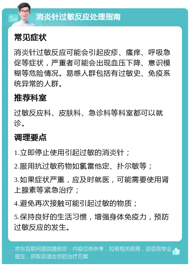 消炎针过敏反应处理指南 常见症状 消炎针过敏反应可能会引起皮疹、瘙痒、呼吸急促等症状，严重者可能会出现血压下降、意识模糊等危险情况。易感人群包括有过敏史、免疫系统异常的人群。 推荐科室 过敏反应科、皮肤科、急诊科等科室都可以就诊。 调理要点 1.立即停止使用引起过敏的消炎针； 2.服用抗过敏药物如氯雷他定、扑尔敏等； 3.如果症状严重，应及时就医，可能需要使用肾上腺素等紧急治疗； 4.避免再次接触可能引起过敏的物质； 5.保持良好的生活习惯，增强身体免疫力，预防过敏反应的发生。