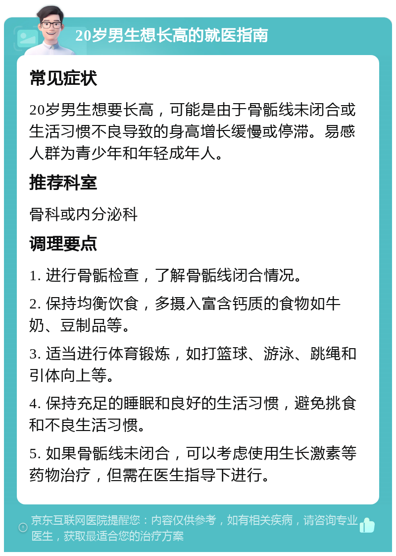 20岁男生想长高的就医指南 常见症状 20岁男生想要长高，可能是由于骨骺线未闭合或生活习惯不良导致的身高增长缓慢或停滞。易感人群为青少年和年轻成年人。 推荐科室 骨科或内分泌科 调理要点 1. 进行骨骺检查，了解骨骺线闭合情况。 2. 保持均衡饮食，多摄入富含钙质的食物如牛奶、豆制品等。 3. 适当进行体育锻炼，如打篮球、游泳、跳绳和引体向上等。 4. 保持充足的睡眠和良好的生活习惯，避免挑食和不良生活习惯。 5. 如果骨骺线未闭合，可以考虑使用生长激素等药物治疗，但需在医生指导下进行。