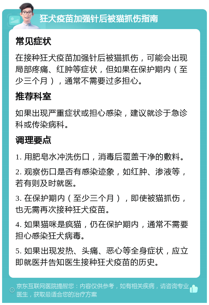 狂犬疫苗加强针后被猫抓伤指南 常见症状 在接种狂犬疫苗加强针后被猫抓伤，可能会出现局部疼痛、红肿等症状，但如果在保护期内（至少三个月），通常不需要过多担心。 推荐科室 如果出现严重症状或担心感染，建议就诊于急诊科或传染病科。 调理要点 1. 用肥皂水冲洗伤口，消毒后覆盖干净的敷料。 2. 观察伤口是否有感染迹象，如红肿、渗液等，若有则及时就医。 3. 在保护期内（至少三个月），即使被猫抓伤，也无需再次接种狂犬疫苗。 4. 如果猫咪是疯猫，仍在保护期内，通常不需要担心感染狂犬病毒。 5. 如果出现发热、头痛、恶心等全身症状，应立即就医并告知医生接种狂犬疫苗的历史。