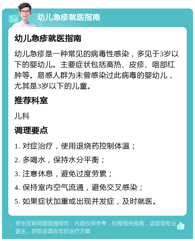 幼儿急疹就医指南 幼儿急疹就医指南 幼儿急疹是一种常见的病毒性感染，多见于3岁以下的婴幼儿。主要症状包括高热、皮疹、咽部红肿等。易感人群为未曾感染过此病毒的婴幼儿，尤其是3岁以下的儿童。 推荐科室 儿科 调理要点 1. 对症治疗，使用退烧药控制体温； 2. 多喝水，保持水分平衡； 3. 注意休息，避免过度劳累； 4. 保持室内空气流通，避免交叉感染； 5. 如果症状加重或出现并发症，及时就医。