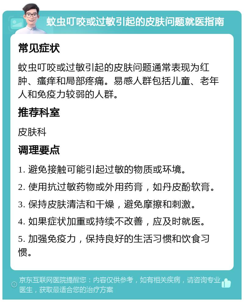 蚊虫叮咬或过敏引起的皮肤问题就医指南 常见症状 蚊虫叮咬或过敏引起的皮肤问题通常表现为红肿、瘙痒和局部疼痛。易感人群包括儿童、老年人和免疫力较弱的人群。 推荐科室 皮肤科 调理要点 1. 避免接触可能引起过敏的物质或环境。 2. 使用抗过敏药物或外用药膏，如丹皮酚软膏。 3. 保持皮肤清洁和干燥，避免摩擦和刺激。 4. 如果症状加重或持续不改善，应及时就医。 5. 加强免疫力，保持良好的生活习惯和饮食习惯。